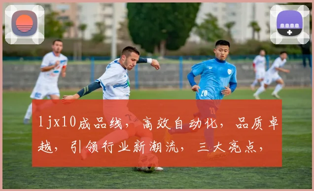 ljx10成品线，高效自动化，品质卓越，引领行业新潮流，三大亮点，不容错过