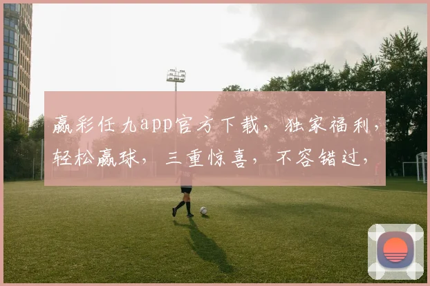 赢彩任九app官方下载，独家福利，轻松赢球，三重惊喜，不容错过，立即下载