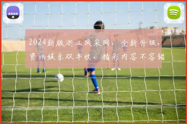 2024新版浙江风采网，全新升级，资讯娱乐双丰收，精彩内容不容错过，两网融合，一网尽享
