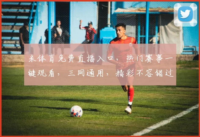 米体育免费直播入口，热门赛事一键观看，三网通用，精彩不容错过，畅享体育盛宴